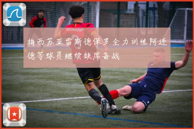 梅西苏亚雷斯德保罗全力训练阿连德等球员继续缺席备战
