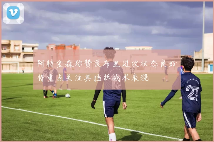 阿特金森称赞莫布里进攻状态良好将重点关注其挡拆战术表现