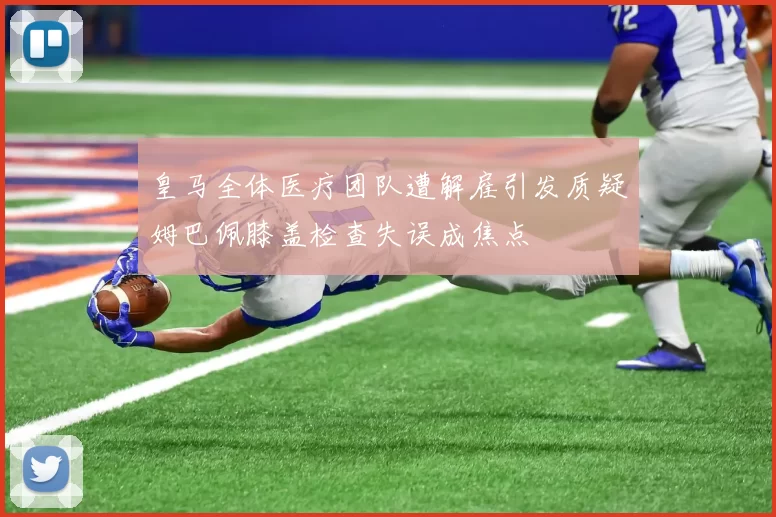 皇马全体医疗团队遭解雇引发质疑姆巴佩膝盖检查失误成焦点