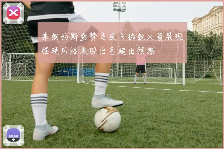 弗朗西斯盛赞乌度卡执教火箭展现强硬风格表现出色超出预期