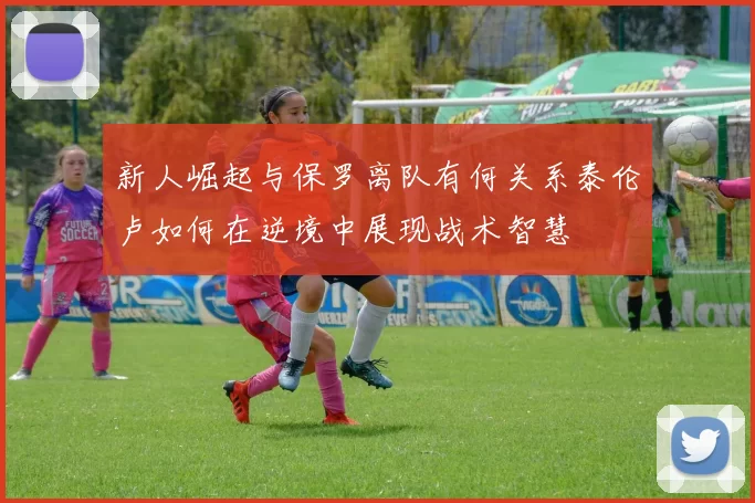 新人崛起与保罗离队有何关系泰伦卢如何在逆境中展现战术智慧