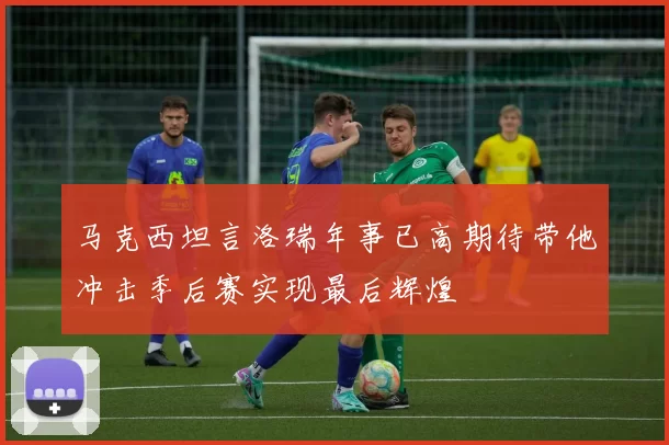 马克西坦言洛瑞年事已高期待带他冲击季后赛实现最后辉煌