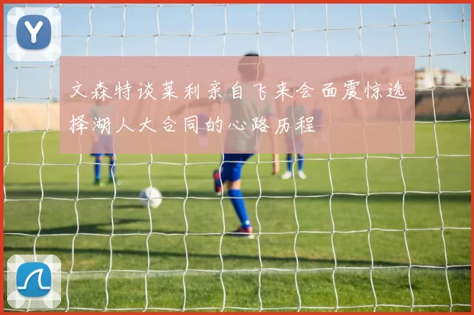 文森特谈莱利亲自飞来会面震惊选择湖人大合同的心路历程