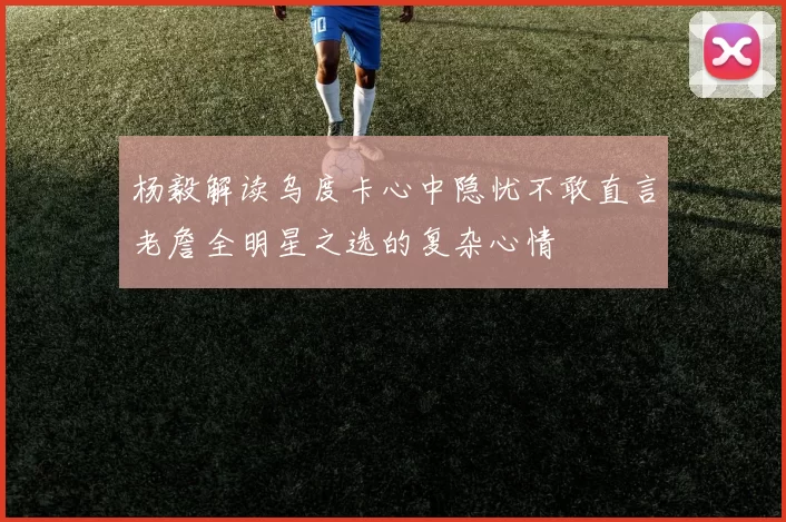 杨毅解读乌度卡心中隐忧不敢直言老詹全明星之选的复杂心情