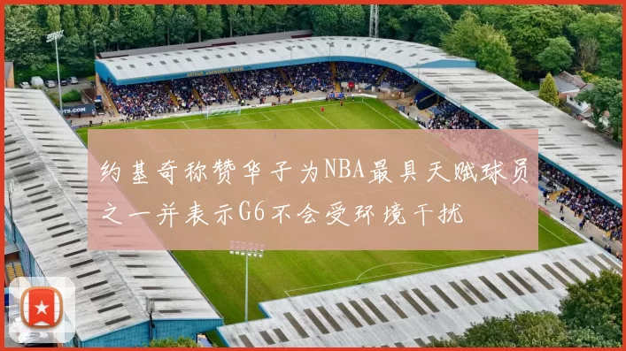 约基奇称赞华子为NBA最具天赋球员之一并表示G6不会受环境干扰