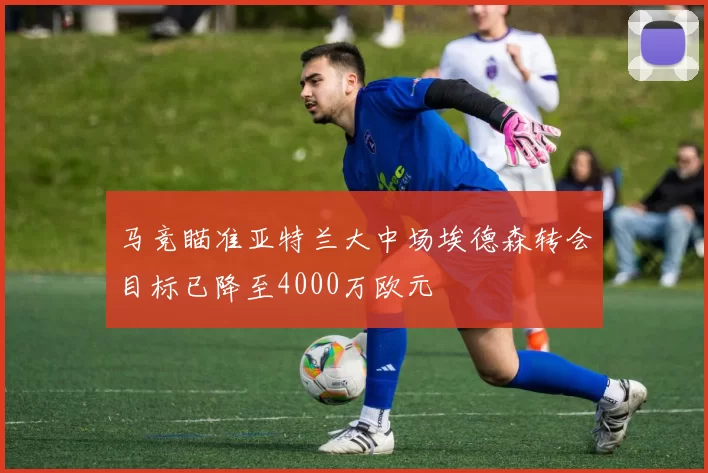 马竞瞄准亚特兰大中场埃德森转会目标已降至4000万欧元