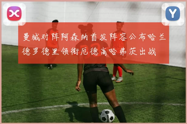 曼城对阵阿森纳首发阵容公布哈兰德罗德里领衔厄德高哈弗茨出战