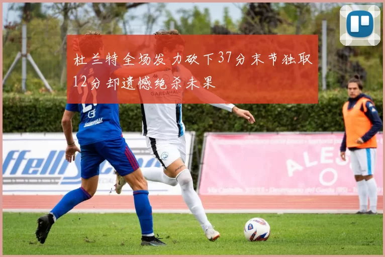 杜兰特全场发力砍下37分末节独取12分却遗憾绝杀未果