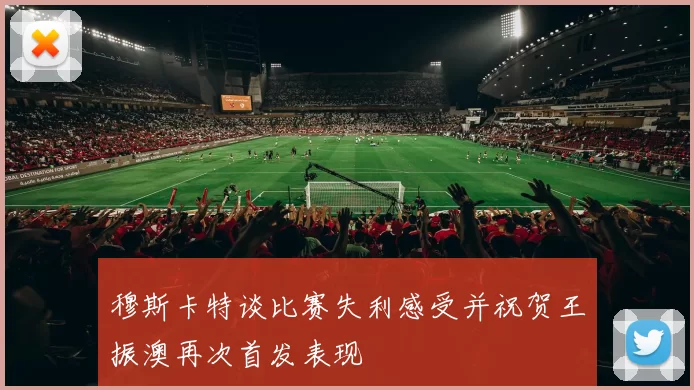 穆斯卡特谈比赛失利感受并祝贺王振澳再次首发表现