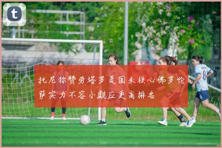 托尼称赞劳塔罗是国米核心佛罗伦萨实力不容小觑应更高排名
