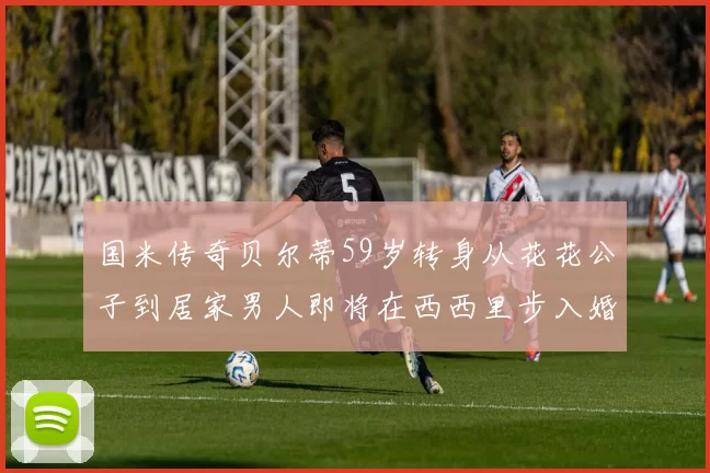 国米传奇贝尔蒂59岁转身从花花公子到居家男人即将在西西里步入婚姻殿堂