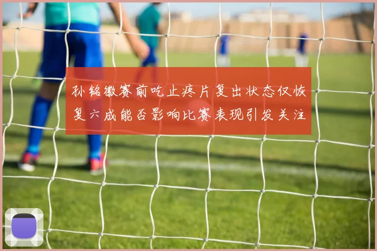 孙铭徽赛前吃止疼片复出状态仅恢复六成能否影响比赛表现引发关注