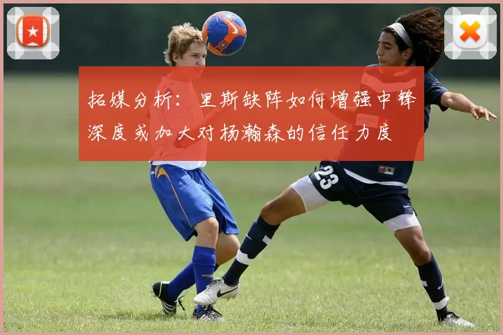 拓媒分析：里斯缺阵如何增强中锋深度或加大对杨瀚森的信任力度