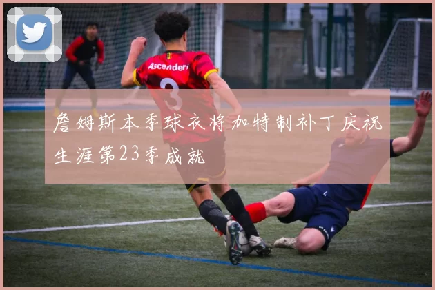 詹姆斯本季球衣将加特制补丁庆祝生涯第23季成就