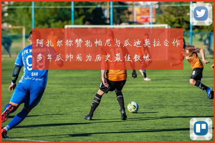 阿扎尔称赞孔帕尼与瓜迪奥拉合作多年瓜帅或为历史最佳教练