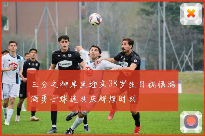 三分之神库里迎来38岁生日祝福满满勇士球迷共庆辉煌时刻