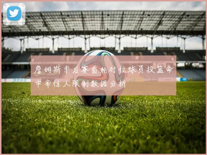 詹姆斯季后赛首轮对位球员投篮命中率惊人限制数据分析