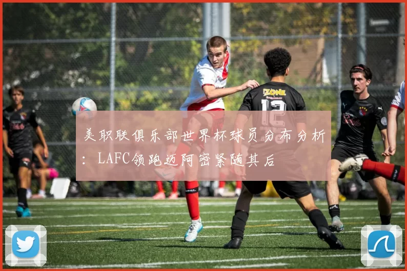 美职联俱乐部世界杯球员分布分析：LAFC领跑迈阿密紧随其后