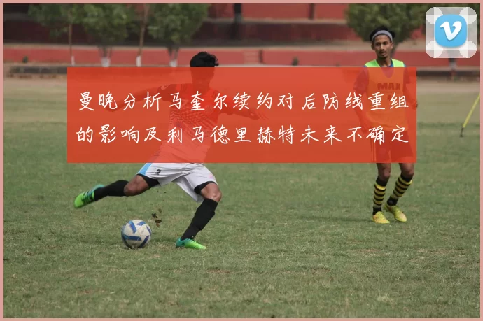 曼晚分析马奎尔续约对后防线重组的影响及利马德里赫特未来不确定性
