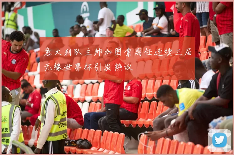 意大利队主帅加图索离任连续三届无缘世界杯引发热议