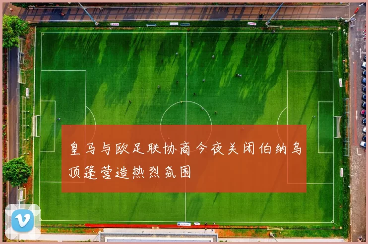皇马与欧足联协商今夜关闭伯纳乌顶篷营造热烈氛围