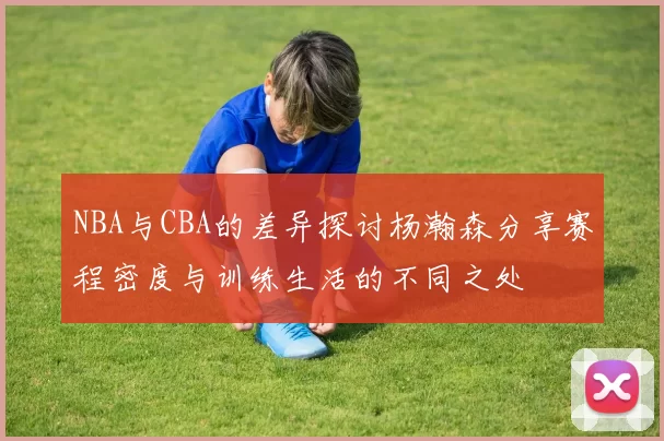 NBA与CBA的差异探讨杨瀚森分享赛程密度与训练生活的不同之处
