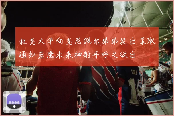 杜克大学向克尼佩尔弟弟发出录取通知蓝魔未来神射手呼之欲出
