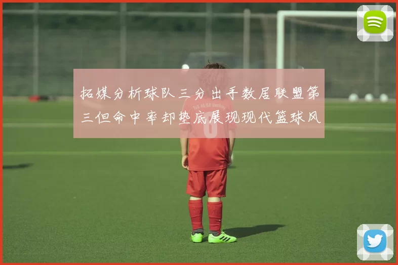 拓媒分析球队三分出手数居联盟第三但命中率却垫底展现现代篮球风格